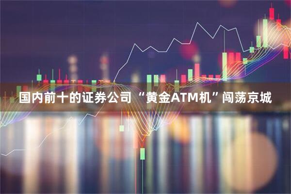 国内前十的证券公司 “黄金ATM机”闯荡京城