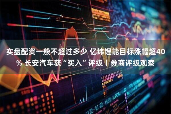 实盘配资一般不超过多少 亿纬锂能目标涨幅超40% 长安汽车获“买入”评级丨券商评级观察