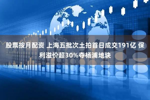 股票按月配资 上海五批次土拍首日成交191亿 保利溢价超30%夺杨浦地块