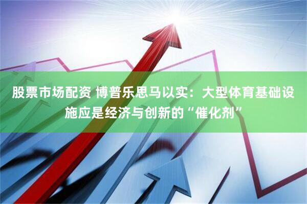股票市场配资 博普乐思马以实：大型体育基础设施应是经济与创新的“催化剂”