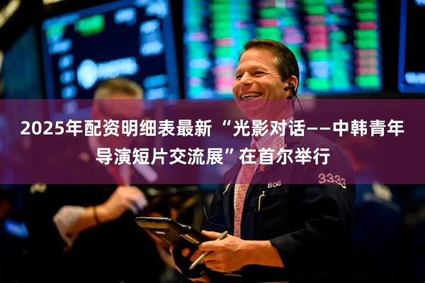 2025年配资明细表最新 “光影对话——中韩青年导演短片交流展”在首尔举行