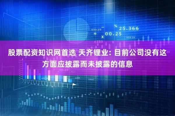 股票配资知识网首选 天齐锂业: 目前公司没有这方面应披露而未披露的信息