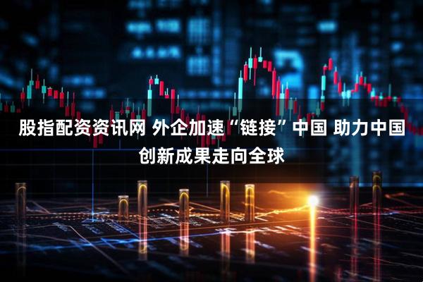 股指配资资讯网 外企加速“链接”中国 助力中国创新成果走向全球