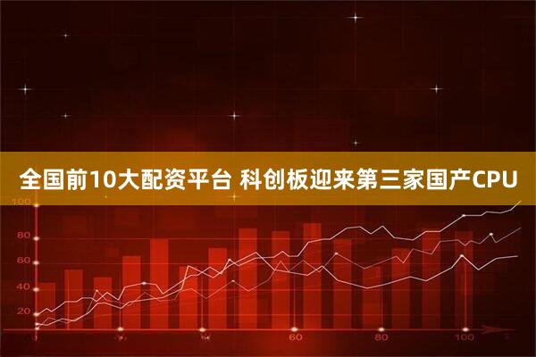 全国前10大配资平台 科创板迎来第三家国产CPU
