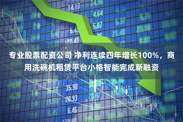 专业股票配资公司 净利连续四年增长100%，商用洗碗机租赁平台小格智能完成新融资