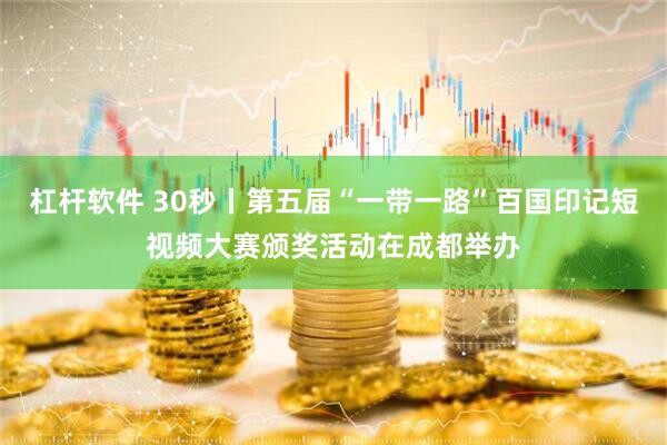 杠杆软件 30秒丨第五届“一带一路”百国印记短视频大赛颁奖活动在成都举办