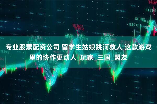 专业股票配资公司 留学生姑娘跳河救人 这款游戏里的协作更动人_玩家_三国_盟友