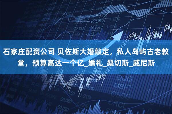 石家庄配资公司 贝佐斯大婚敲定，私人岛屿古老教堂，预算高达一个亿_婚礼_桑切斯_威尼斯