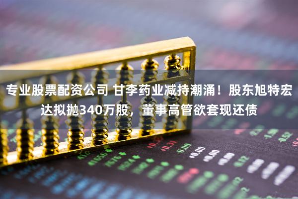 专业股票配资公司 甘李药业减持潮涌！股东旭特宏达拟抛340万股，董事高管欲套现还债