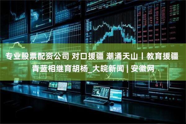专业股票配资公司 对口援疆 潮涌天山丨教育援疆 青蓝相继育胡杨_大皖新闻 | 安徽网