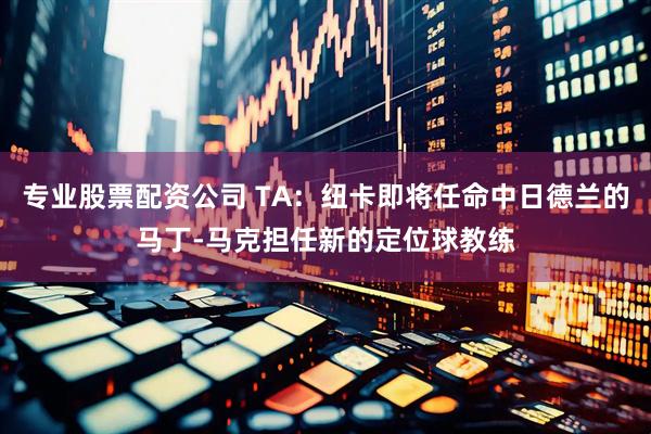 专业股票配资公司 TA：纽卡即将任命中日德兰的马丁-马克担任新的定位球教练