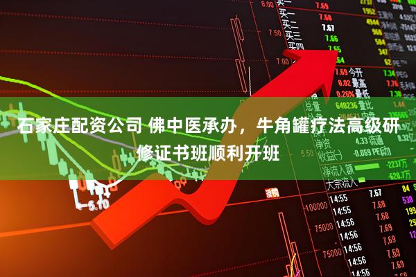 石家庄配资公司 佛中医承办，牛角罐疗法高级研修证书班顺利开班