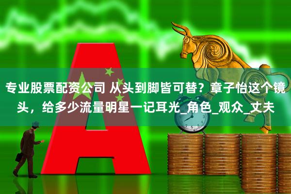 专业股票配资公司 从头到脚皆可替？章子怡这个镜头，给多少流量明星一记耳光_角色_观众_丈夫
