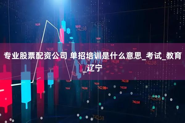 专业股票配资公司 单招培训是什么意思_考试_教育_辽宁