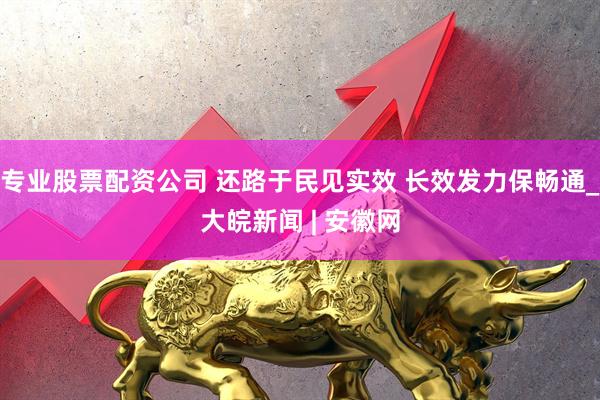 专业股票配资公司 还路于民见实效 长效发力保畅通_大皖新闻 | 安徽网