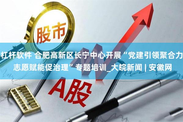 杠杆软件 合肥高新区长宁中心开展“党建引领聚合力 志愿赋能促治理”专题培训_大皖新闻 | 安徽网