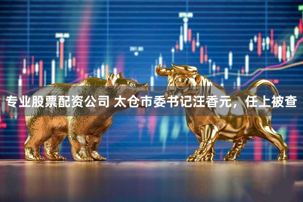 专业股票配资公司 太仓市委书记汪香元，任上被查