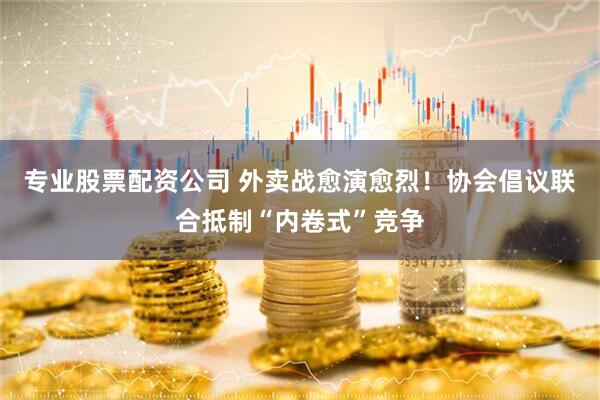 专业股票配资公司 外卖战愈演愈烈！协会倡议联合抵制“内卷式”竞争
