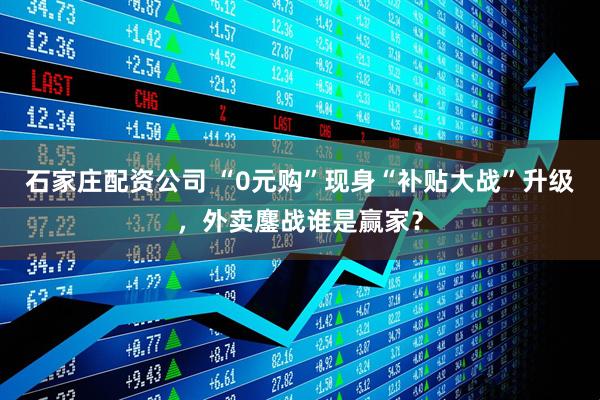 石家庄配资公司 “0元购”现身“补贴大战”升级，外卖鏖战谁是赢家？