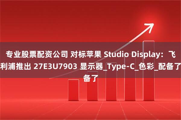 专业股票配资公司 对标苹果 Studio Display：飞利浦推出 27E3U7903 显示器_Type-C_色彩_配备了