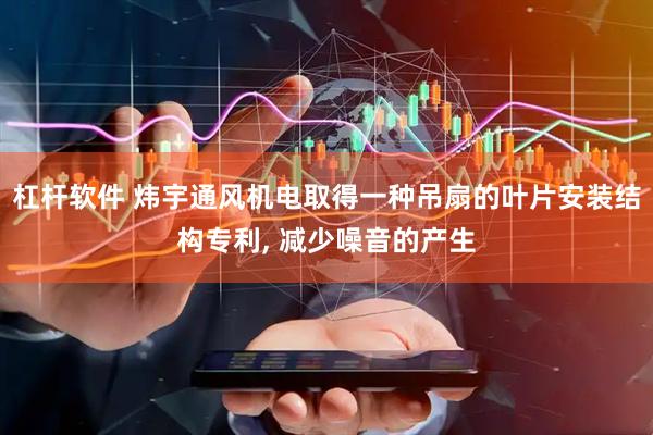 杠杆软件 炜宇通风机电取得一种吊扇的叶片安装结构专利, 减少噪音的产生