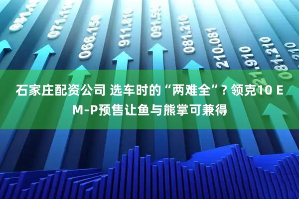 石家庄配资公司 选车时的“两难全”? 领克10 EM-P预售让鱼与熊掌可兼得