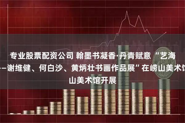 专业股票配资公司 翰墨书凝香·丹青赋意 “艺海画缘——谢维健、何白沙、黄炳壮书画作品展”在崂山美术馆开展