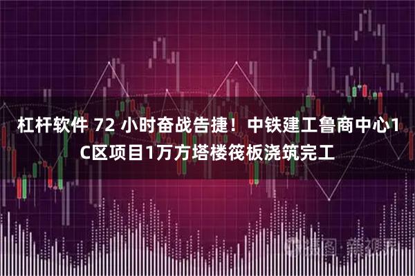 杠杆软件 72 小时奋战告捷！中铁建工鲁商中心1C区项目1万方塔楼筏板浇筑完工