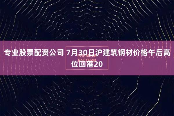 专业股票配资公司 7月30日沪建筑钢材价格午后高位回落20