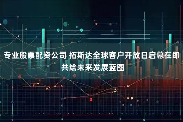 专业股票配资公司 拓斯达全球客户开放日启幕在即 共绘未来发展蓝图