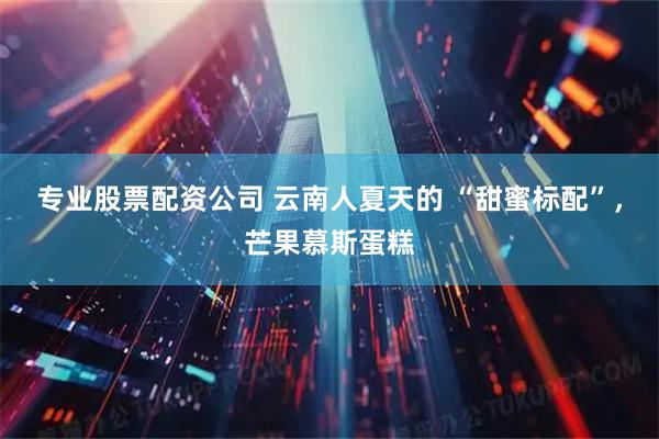 专业股票配资公司 云南人夏天的 “甜蜜标配”，芒果慕斯蛋糕