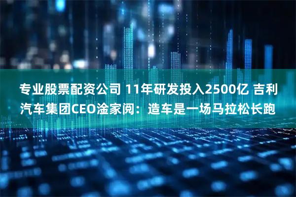 专业股票配资公司 11年研发投入2500亿 吉利汽车集团CEO淦家阅：造车是一场马拉松长跑