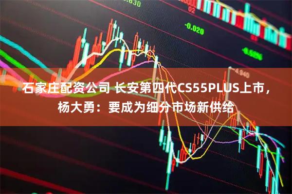 石家庄配资公司 长安第四代CS55PLUS上市，杨大勇：要成为细分市场新供给