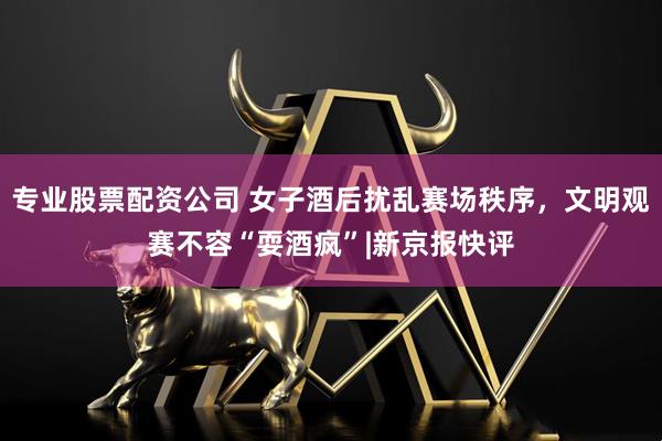 专业股票配资公司 女子酒后扰乱赛场秩序，文明观赛不容“耍酒疯”|新京报快评