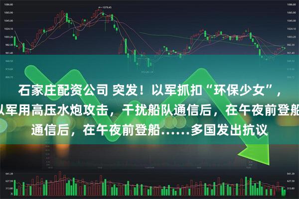 石家庄配资公司 突发！以军抓扣“环保少女”，她所在船队遭袭！以军用高压水炮攻击，干扰船队通信后，在午夜前登船……多国发出抗议