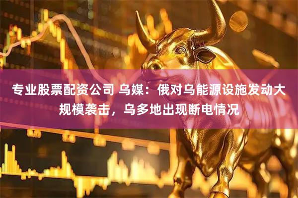 专业股票配资公司 乌媒：俄对乌能源设施发动大规模袭击，乌多地出现断电情况