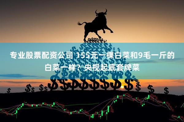 专业股票配资公司 155元一棵白菜和9毛一斤的白菜一样？央视起底套牌菜