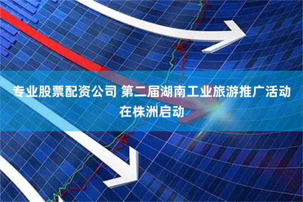 专业股票配资公司 第二届湖南工业旅游推广活动在株洲启动