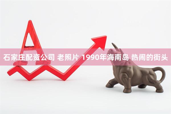 石家庄配资公司 老照片 1990年海南岛 热闹的街头