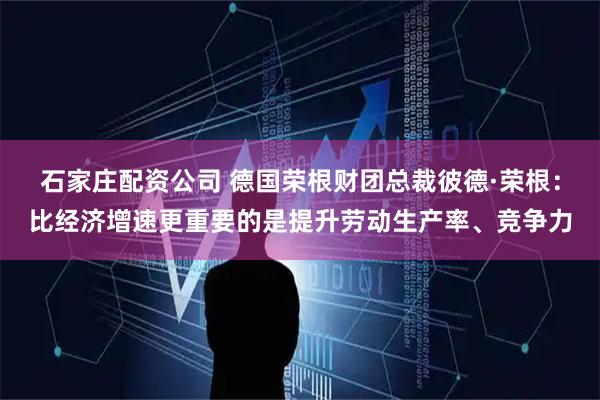 石家庄配资公司 德国荣根财团总裁彼德·荣根：比经济增速更重要的是提升劳动生产率、竞争力