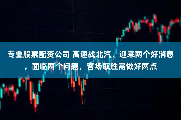专业股票配资公司 高速战北汽，迎来两个好消息，面临两个问题，客场取胜需做好两点
