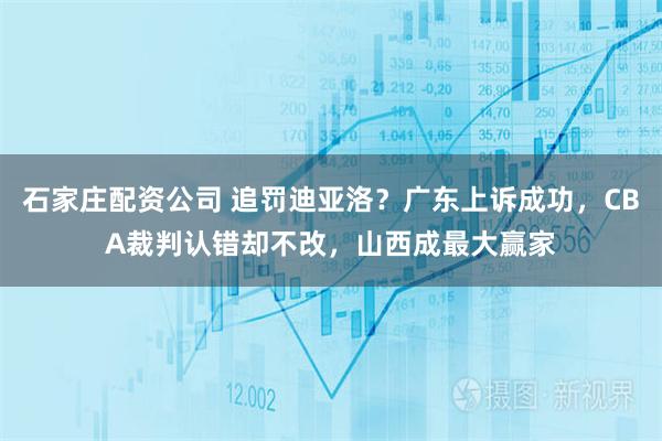 石家庄配资公司 追罚迪亚洛？广东上诉成功，CBA裁判认错却不改，山西成最大赢家
