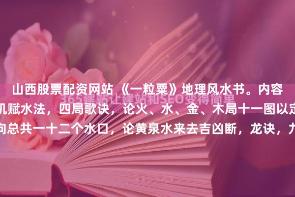 山西股票配资网站 《一粒粟》地理风水书。内容包括：逐吉赋砂法，天机赋水法，四局歌诀，论火、水、金、木局十一图以定二十二向，论八十八向总共一十二个水口，论黄泉水来去吉凶断，龙诀，九宫水法歌，骑龙诀，三合共向四局歌诀，赖公拨砂中针廿四山配禽星五行生旺奴洩杀诀，择吉须知说（江津樊彝叙），五行次序相生相尅，大衍...