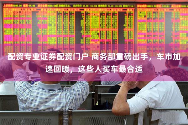 配资专业证券配资门户 商务部重磅出手，车市加速回暖，这些人买车最合适