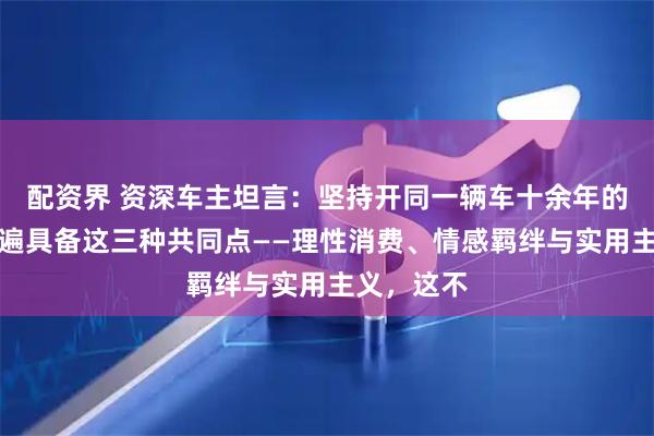 配资界 资深车主坦言：坚持开同一辆车十余年的车主，普遍具备这三种共同点——理性消费、情感羁绊与实用主义，这不