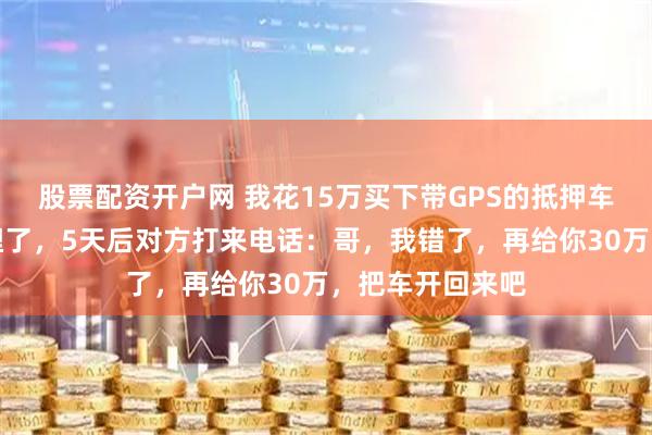 股票配资开户网 我花15万买下带GPS的抵押车，开到戈壁里埋了，5天后对方打来电话：哥，我错了，再给你30万，把车开回来吧