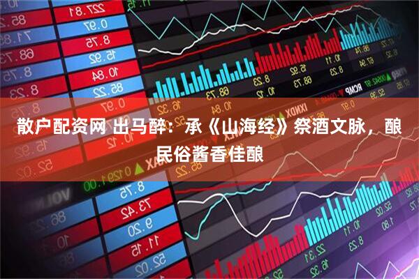散户配资网 出马醉：承《山海经》祭酒文脉，酿民俗酱香佳酿