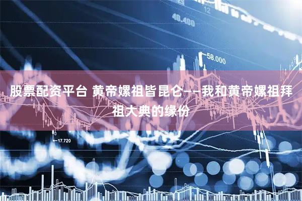 股票配资平台 黄帝嫘祖皆昆仑——我和黄帝嫘祖拜祖大典的缘份