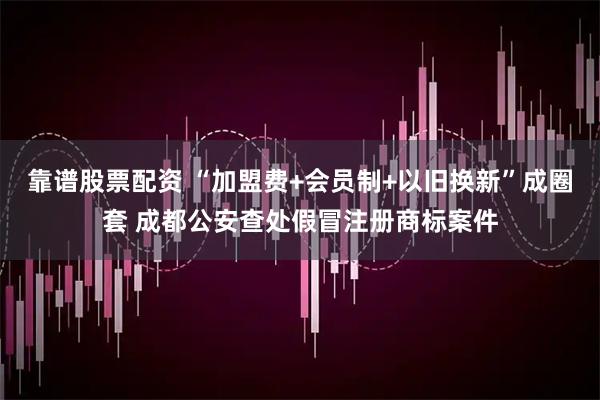 靠谱股票配资 “加盟费+会员制+以旧换新”成圈套 成都公安查处假冒注册商标案件