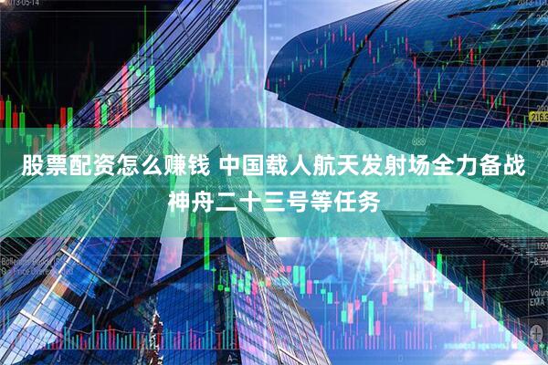 股票配资怎么赚钱 中国载人航天发射场全力备战神舟二十三号等任务